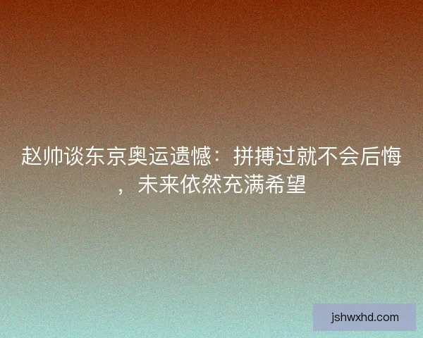 赵帅谈东京奥运遗憾：拼搏过就不会后悔，未来依然充满希望