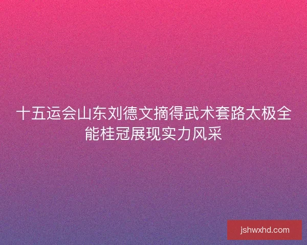 十五运会山东刘德文摘得武术套路太极全能桂冠展现实力风采