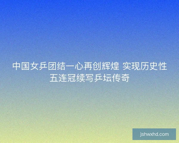 中国女乒团结一心再创辉煌 实现历史性五连冠续写乒坛传奇